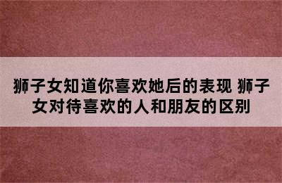 狮子女知道你喜欢她后的表现 狮子女对待喜欢的人和朋友的区别